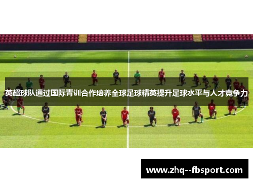 英超球队通过国际青训合作培养全球足球精英提升足球水平与人才竞争力