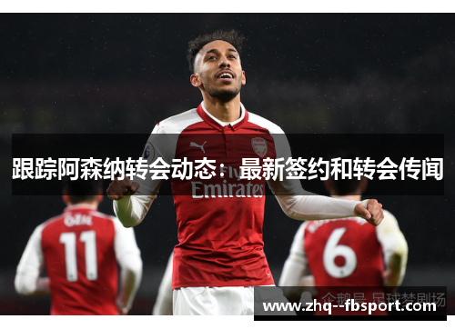 跟踪阿森纳转会动态：最新签约和转会传闻