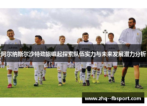 阿尔纳斯尔沙特劲旅崛起探索队伍实力与未来发展潜力分析 阿尔纳斯尔沙特劲旅崛起探索队伍实力与未来发展潜力分析