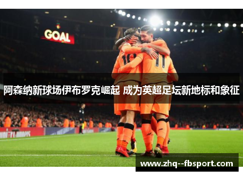 阿森纳新球场伊布罗克崛起 成为英超足坛新地标和象征