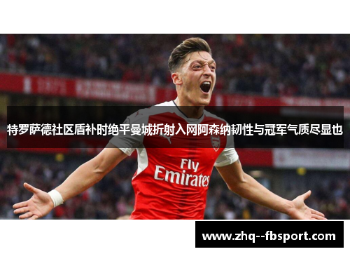 特罗萨德社区盾补时绝平曼城折射入网阿森纳韧性与冠军气质尽显也