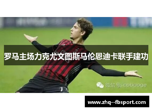 罗马主场力克尤文图斯马伦恩迪卡联手建功