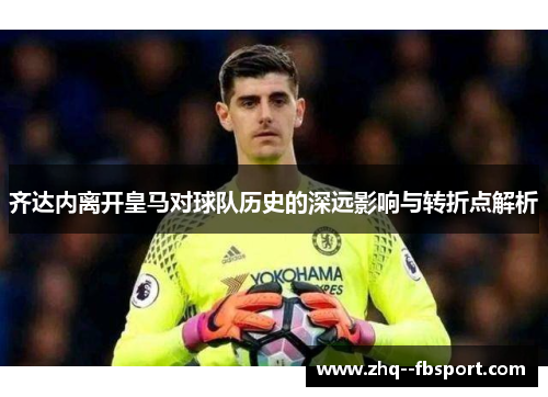 齐达内离开皇马对球队历史的深远影响与转折点解析