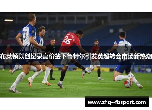 布莱顿以创纪录高价签下鲁特尔引发英超转会市场新热潮