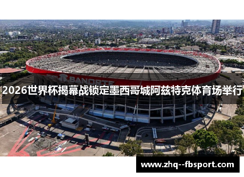 2026世界杯揭幕战锁定墨西哥城阿兹特克体育场举行